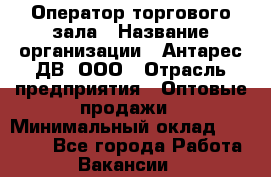 Оператор торгового зала › Название организации ­ Антарес ДВ, ООО › Отрасль предприятия ­ Оптовые продажи › Минимальный оклад ­ 20 000 - Все города Работа » Вакансии   